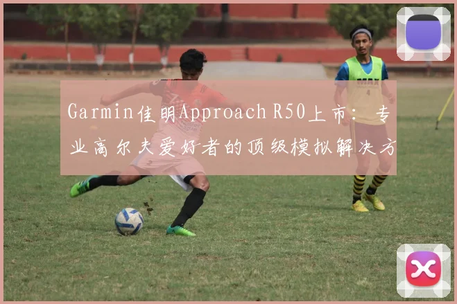 Garmin佳明Approach R50上市:专业高尔夫爱好者的顶级模拟解决方案
