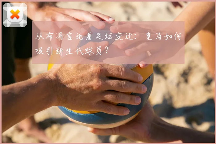 从布冯言论看足坛变迁:皇马如何吸引新生代球员?