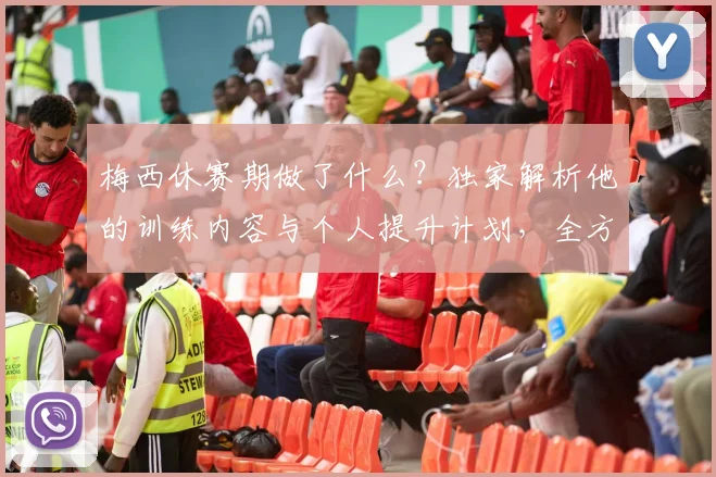 梅西休赛期做了什么？独家解析他的训练内容与个人提升计划，全方位状态保持方法评分