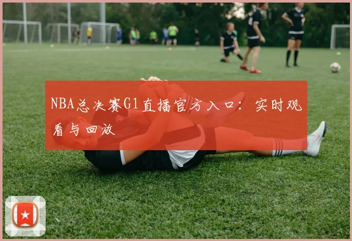 NBA总决赛G1直播官方入口：实时观看与回放