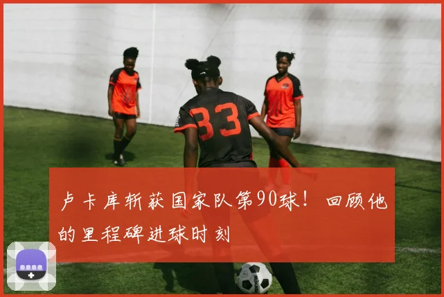 卢卡库斩获国家队第90球！回顾他的里程碑进球时刻