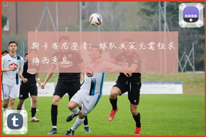 斯卡洛尼澄清：球队决策无需征求梅西意见