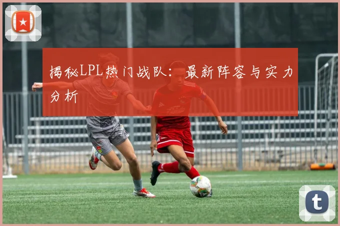 揭秘LPL热门战队：最新阵容与实力分析