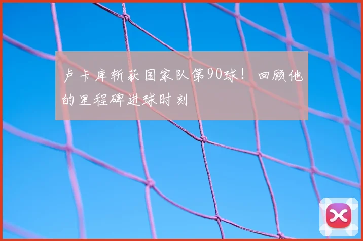 卢卡库斩获国家队第90球！回顾他的里程碑进球时刻