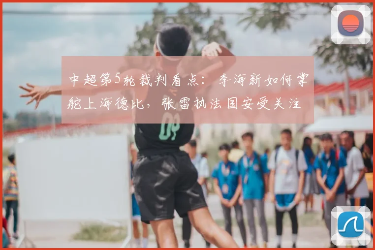 中超第5轮裁判看点：李海新如何掌舵上海德比，张雷执法国安受关注