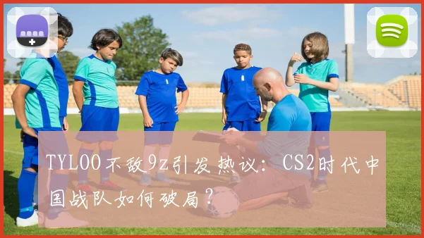 TYLOO不敌9z引发热议:CS2时代中国战队如何破局?