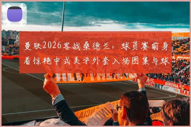 曼联2026客战桑德兰，球员赛前身着惊艳中式美学外套入场图集与球迷评价汇总