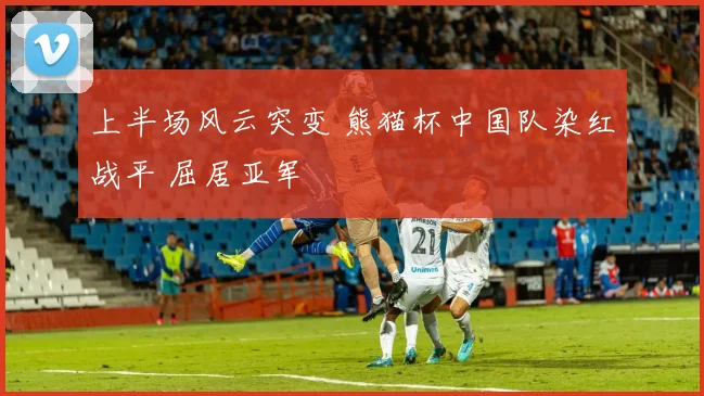 上半场风云突变 熊猫杯中国队染红战平 屈居亚军