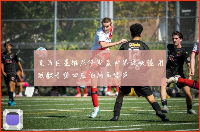 皇马巨星维尼修斯轰世界波破僵 用致歉手势回应伯纳乌嘘声