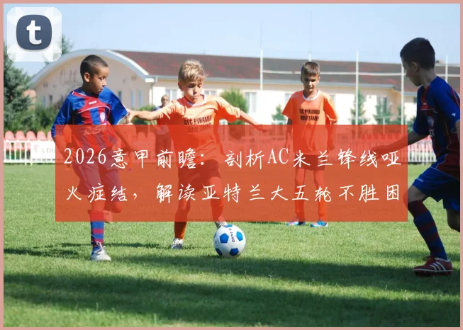 2026意甲前瞻：剖析AC米兰锋线哑火症结，解读亚特兰大五轮不胜困局