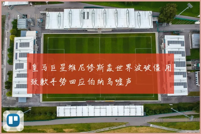 皇马巨星维尼修斯轰世界波破僵 用致歉手势回应伯纳乌嘘声