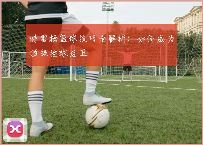 特雷杨篮球技巧全解析：如何成为顶级控球后卫