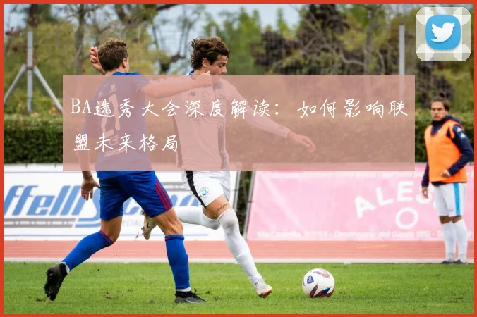 BA选秀大会深度解读:如何影响联盟未来格局